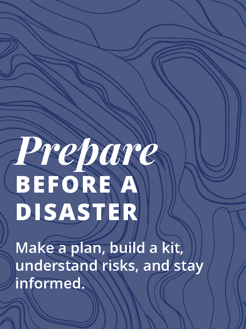 Prepare Before a Disaster Image Link: Prepare Before a Disaster Make a plan, build a kit, understand risks, and stay informed.