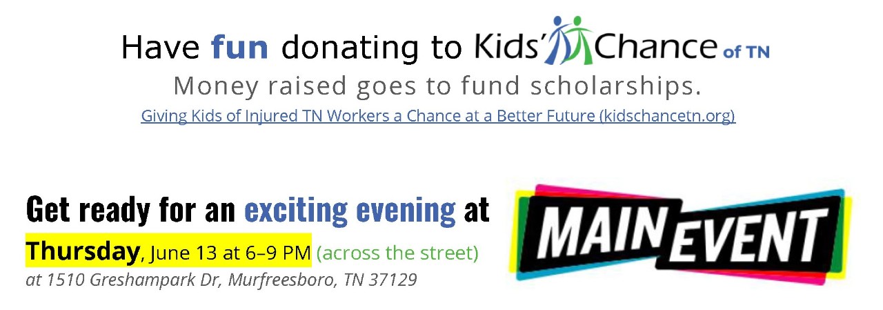 Have fun donating to Kids' Chance of TN. Money raised goes to fund scholarships.   Giving Kids of Injured TN Workers a Chance at a Better Future (kidschancetn.org)   Get ready for an exciting evening at Thursday, June 13 at 6–9 PM (across the street)  1510 Greshampark Dr, Murfreesboro, TN 37129